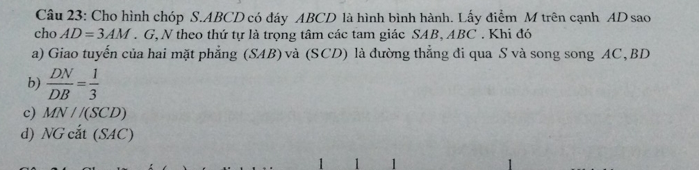 Cho hình chóp S. ABCD có đáy ABCD là hình bình hành. Lấy điểm M trên cạnh AD sao
cho AD=3AM. G, N theo thứ tự là trọng tâm các tam giác SAB, ABC. Khi đó
a) Giao tuyến của hai mặt phẳng (SAB) và (SCD) là đường thẳng đi qua S và song song AC, BD
b)  DN/DB = 1/3 
c) MN//(SCD)
d) NG cắt (SAC)
1 1 1