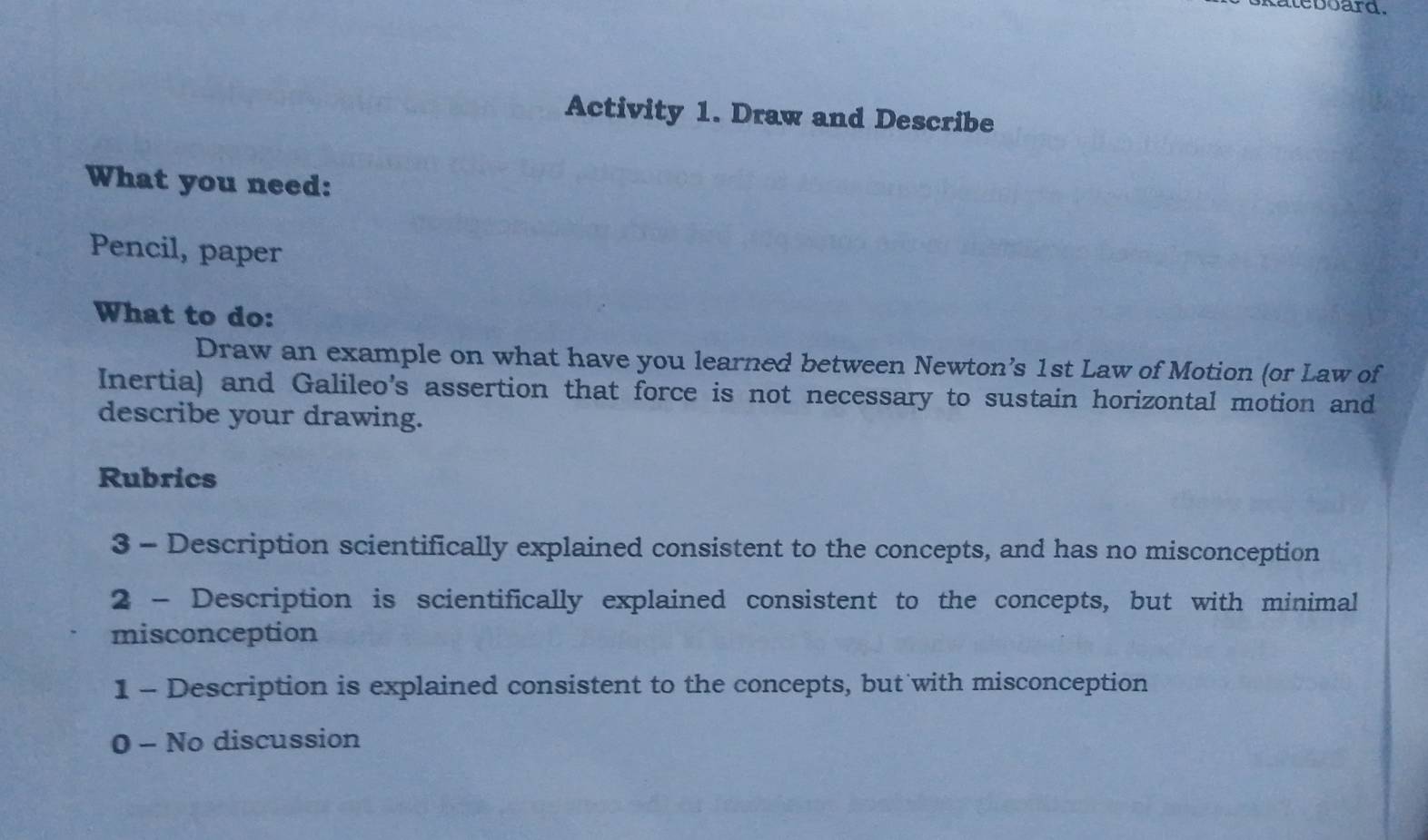 teboard .
Activity 1. Draw and Describe
What you need:
Pencil, paper
What to do:
Draw an example on what have you learned between Newton’s 1st Law of Motion (or Law of
Inertia) and Galileo's assertion that force is not necessary to sustain horizontal motion and
describe your drawing.
Rubrics
3 - Description scientifically explained consistent to the concepts, and has no misconception
2 - Description is scientifically explained consistent to the concepts, but with minimal
misconception
1 - Description is explained consistent to the concepts, but with misconception
0 - No discussion