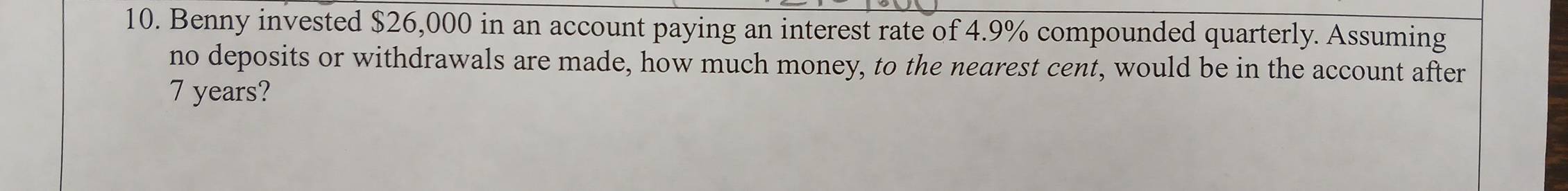 Benny invested $26,000 in an account paying an interest rate of 4.9% compounded quarterly. Assuming 
no deposits or withdrawals are made, how much money, to the nearest cent, would be in the account after
7 years?