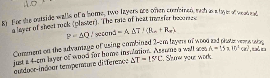 For the outside walls of a home, two layers are often combined, such as a layer of wood and 
a layer of sheet rock (plaster). The rate of heat transfer becomes:
P=△ Q/ sec ond=A△ T/(R_w+R_sr). 
Comment on the advantage of using combined 2-cm layers of wood 
s using 
just a 4-cm layer of wood for home insulation. Assume a wall area A=15* 10^(-4)cm^2 , and an 
outdoor-indoor temperature difference △ T=15°C. Show your work.