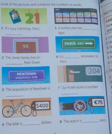 Look at the pictures and complete the numbers in words. 
Read th 
Loo 
if a w 
1 It's Lucy's birthday. She's 5 A normal year has_ 
_ 
stam
days. 
t cor 
PARIS 480 2 ha
98
z ca 
4 k6 
2 The Jones family live on 6 It's _kilometers to 5π
_Main Street. Paris. 6 C 
NEWTOWN
204 3 Cr 
population 658 1 
2 
3 The population of Newtown is 7 Our hotel room is number 3
__. 
_
$400
、 
 
4 The bike is _dollars. 8 The watch is _euros.