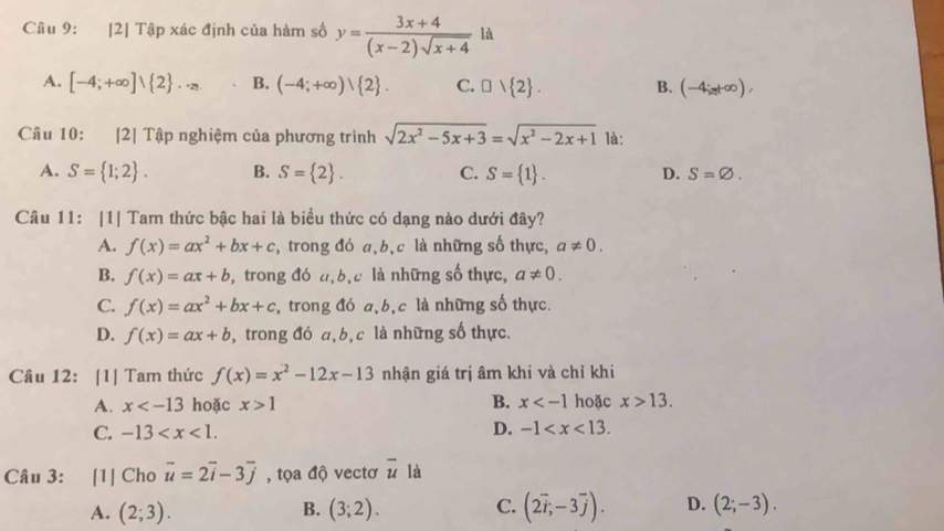 2] Tập xác định của hàm số y= (3x+4)/(x-2)sqrt(x+4)  là
A. [-4;+∈fty ]vee  2 .· · B. (-4;+∈fty )vee  2 . C. □ vee  2 . B. (-4;t∈fty ),
Câu 10: [2] Tập nghiệm của phương trình sqrt(2x^2-5x+3)=sqrt(x^2-2x+1) là:
A. S= 1;2 . B. S= 2 . C. S= 1 . D. S=varnothing .
Câu 11: |1| Tam thức bậc hai là biều thức có dạng nào dưới đây?
A. f(x)=ax^2+bx+c , trong đó a,b,c là những số thực, a!= 0.
B. f(x)=ax+b , trong đó đ,b,c là những số thực, a!= 0.
C. f(x)=ax^2+bx+c , trong đó a,b,c là những số thực.
D. f(x)=ax+b , trong đó a,b, c là những số thực.
Câu 12: [1| Tam thức f(x)=x^2-12x-13 nhận giá trị âm khi và chỉ khi
A. x hoặc x>1 B. x hoặc x>13.
C. -13 D. -1
Câu 3: [1] Cho vector u=2vector i-3vector j , tọa độ vectơ overline u là
A. (2;3). B. (3;2). C. (2vector i,-3vector j). D. (2;-3).