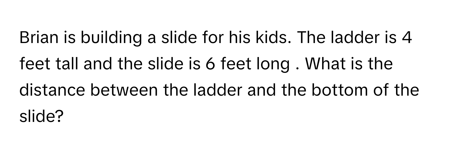 Brian is building a slide for his kids. The ladder is 4 feet tall and the slide is 6 feet long . What is the distance between the ladder and the bottom of the slide?