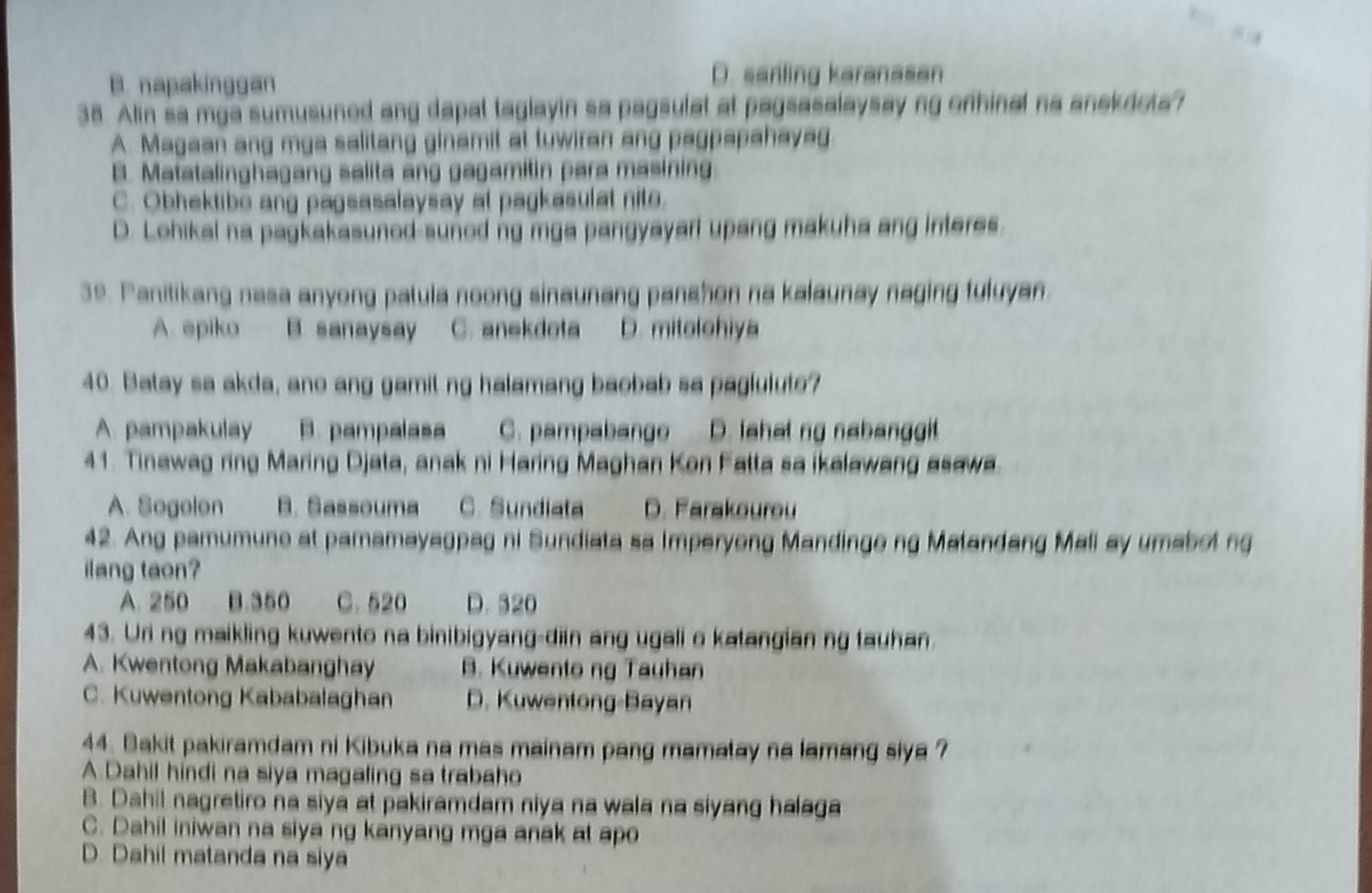 B. napakinggan D. sariling karanasan
38. Alin sa mga sumusuned ang dapal taglayin sa pagsulat at pagsasalaysay ng onhinal na anekdola?
A. Magaan ang mga salitang ginamit at tuwiran ang pagpapahayag
B. Matatalinghagang salita ang gagamitin para masining
C. Obhektibe ang pagsasalaysay at pagkasulat nite.
D. Lohikal na pagkakasunod suned ng mga pangyayarl upang makuha ang interes.
39. Panitikang nasa anyong patula noong sinaunang panshon na kalaunay naging tuluyan
A. epiko B. sanaysay C. anekdota D. mitolohiya
40. Batay sa akda, ano ang gamit ng halamang baobab sa paglulute?
A. pampakulay B. pampalasa C. pampabange D. fahat ng nabanggit
41. Tinawag ring Maring Djata, anak ni Haring Maghan Kon Fatta sa ikalawang asawa.
A. Sogolon B. Sassouma C. Sundiata D. Farakourou
42. Ang pamumune at pamamayagpag ni Sundiata sa Imperyong Mandinge ng Matandang Mali ay umabol ng
ilang taon?
A. 250 B.350 C. 520 D. 320
43. Uri ng maikling kuwento na binibigyang-diin ang ugali o katangian ng tauhan.
A. Kwentong Makabanghay B. Kuwento ng Tauhan
C. Kuwentong Kababalaghan D. Kuwentong-Bayan
44. Bakit pakiramdam ni Kibuka na mas mainam pang mamatay na lamang siya ?
A Dahil hindi na siya magaling sa trabaho
B. Dahil nagretiro na siya at pakiramdam niya na wala na siyang halaga
C. Dahil iniwan na siya ng kanyang mga anak at apo
D. Dahil matanda na siya