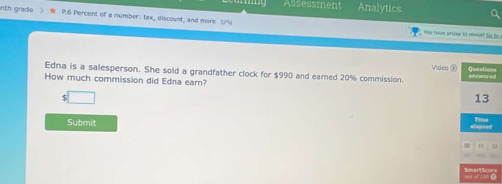 mg Assessment Analytics 
nth grade P.6 Percent of a number: tax, discount, and more SPN 
You have prizes to reveal! Go to 
Video s 
Edna is a salesperson. She sold a grandfather clock for $990 and earned 20% commission. 
How much commission did Edna earn? 
Submit 
3 
e 
o①