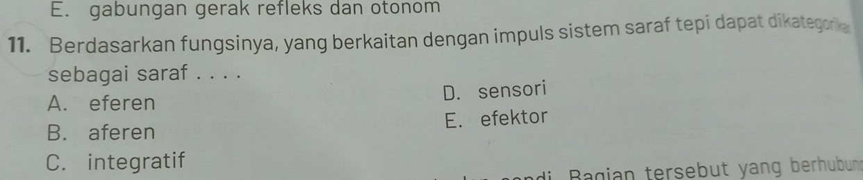 E. gabungan gerak refleks dan otonom
11. Berdasarkan fungsinya, yang berkaitan dengan impuls sistem saraf tepi dapat dikategorka
sebagai saraf . . . .
D. sensori
A. eferen
B. aferen E. efektor
C. integratif
di agian tersebut yang berhubung