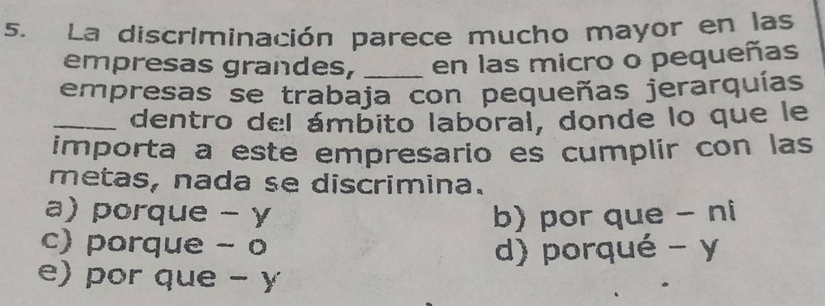 La discriminación parece mucho mayor en las
empresas grandes,_
en las micro o pequeñas
empresas se trabaja con pequeñas jerarquías
_dentro del ámbito laboral, donde lo que le
importa a este empresario es cumplir con las
metas, nada se discrimina.
a) porque - y b) por que - ni
c) porque - o
d) porqué - y
e) por que - y