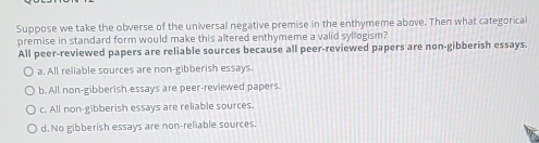 Suppose we take the obverse of the universal negative premise in the enthymeme above. Then what categorical
premise in standard form would make this altered enthymeme a valid syllogism?
All peer-reviewed papers are reliable sources because all peer-reviewed papers are non-gibberish essays.
a. All reliable sources are non-gibberish essays.
b. All non-gibberish essays are peer-reviewed papers.
c. All non-gibberish essays are reliable sources.
d. No gibberish essays are non-reliable sources.