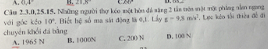 A. 0.4° B. 21.8° 66° D. 0N, 2
Câu 2.3. 0, 25.15. Những người thợ kéo một hòn đá nặng 2 tần trên một mặt phẳng nằm ngang
với góc kéo 10°. Biết hệ số ma sát động là 0,1. Lấy g=9.8m/s^2. Lực kẻo tổi thiếu đề đi
chuyển khối đá bằng
A. 1965 N B. 1000N C. 200 N D. 100 N