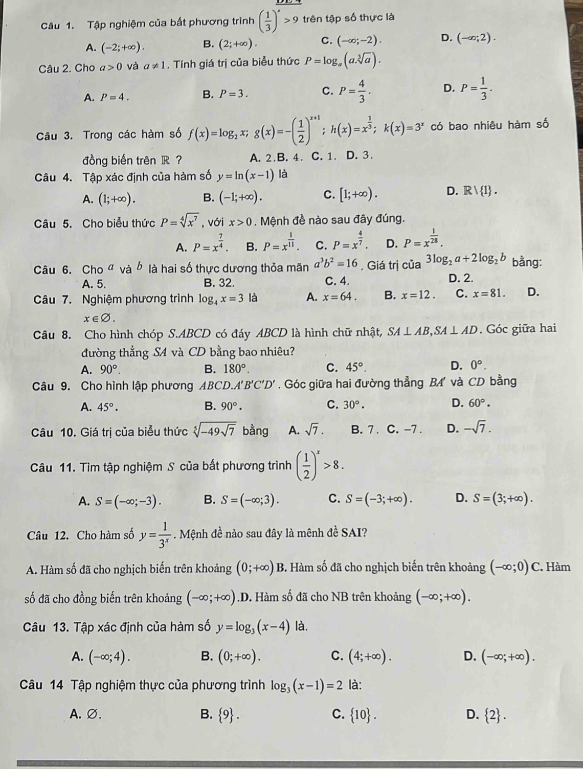 Tập nghiệm của bất phương trình ( 1/3 )^x>9 trên tập số thực là
C.
D.
A. (-2;+∈fty ). (2;+∈fty ). (-∈fty ;-2). (-∈fty ;2).
B.
Câu 2. Cho a>0 và a!= 1. Tính giá trị của biễu thức P=log _a(a.sqrt[3](a)).
A. P=4.
B. P=3.
C. P= 4/3 . P= 1/3 .
D.
Câu 3. Trong các hàm số f(x)=log _2x;g(x)=-( 1/2 )^x+1;h(x)=x^(frac 1)3;k(x)=3^x có bao nhiêu hàm số
đồng biến trên R ? A. 2.B. 4. C. 1. D. 3.
Câu 4. Tập xác định của hàm số y=ln (x-1) là
C.
A. (1;+∈fty ). B. (-1;+∈fty ). [1;+∈fty ).
D. R| 1 .
Câu 5. Cho biểu thức P=sqrt[4](x^7) , với x>0. Mệnh đề nào sau đây đúng.
A. P=x^(frac 7)4. B. P=x^(frac 1)11. C. P=x^(frac 4)7. D. P=x^(frac 1)28.
Câu 6. Cho“ và ☝ là hai số thực dương thỏa mãn a^3b^2=16., Giá trị của 3log _2a+2log _2b bằng:
A. 5. B. 32. C. 4. D. 2.
Câu 7. Nghiệm phương trình log _4x=3 là A. x=64. B. x=12. C. x=81. D.
x∈ varnothing .
Câu 8. Cho hình chóp S.ABCD có đáy ABCD là hình chữ nhật, SA⊥ AB,SA⊥ AD. Góc giữa hai
đường thẳng S4 và CD bằng bao nhiêu?
C.
A. 90°. B. 180°. 45°.
D. 0°.
Câu 9. Cho hình lập phương ABCD.A'B'C'D'. Góc giữa hai đường thẳng BA' và CD bằng
A. 45°. B. 90°. C. 30°. D. 60°.
Câu 10. Giá trị của biểu thức sqrt[5](-49sqrt 7) bằng A. sqrt(7). B. 7 . C. -7 . D. -sqrt(7).
Câu 11. Tìm tập nghiệm S của bất phương trình ( 1/2 )^x>8.
A. S=(-∈fty ;-3). B. S=(-∈fty ;3). C. S=(-3;+∈fty ). D. S=(3;+∈fty ).
Câu 12. Cho hàm số y= 1/3^x . Mệnh đề nào sau đây là mênh đề SAI?
A. Hàm số đã cho nghịch biến trên khoảng (0;+∈fty )B 3. Hàm số đã cho nghịch biến trên khoảng (-∈fty ;0)C C. Hàm
số đã cho đồng biến trên khoảng (-∈fty ;+∈fty ) .I 0. Hàm số đã cho NB trên khoảng (-∈fty ;+∈fty ).
Câu 13. Tập xác định của hàm số y=log _3(x-4) là.
A. (-∈fty ;4). B. (0;+∈fty ). C. (4;+∈fty ). D. (-∈fty ;+∈fty ).
Câu 14 Tập nghiệm thực của phương trình log _3(x-1)=2 là:
A. ∅. B.  9 . C.  10 . D.  2 .