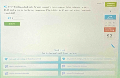 Video (R) 
(1) Every Sunday, Albert looks forward to reading the newspaper in his pajamas. He pays
$1.75 each week for the Sunday newspaper. If he is billed for 13 weeks at a time, how much 7
is each bill? 
(1) S 
Subenit 
52 
Work it out 
Not feeling ready yet? These can help. 
Aad, subtrack, mutiply, or diode twe dedman ABd, suntract, conpy, of divise hne wars morrs. wond collon 
Lewis) Altig dacman Lasess Sclacting ii 
Lmn Rutreing deini Cabuas Cmnr éemonany