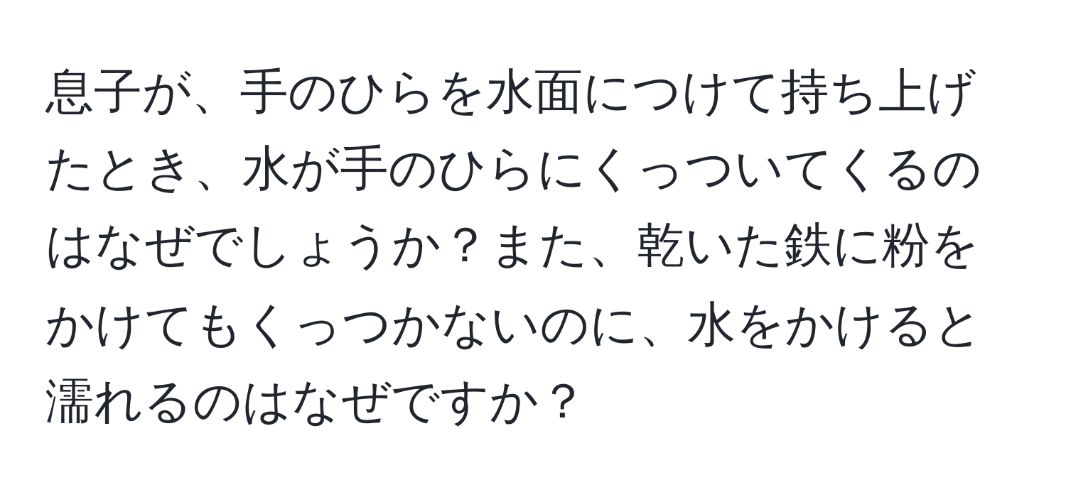 息子が、手のひらを水面につけて持ち上げたとき、水が手のひらにくっついてくるのはなぜでしょうか？また、乾いた鉄に粉をかけてもくっつかないのに、水をかけると濡れるのはなぜですか？