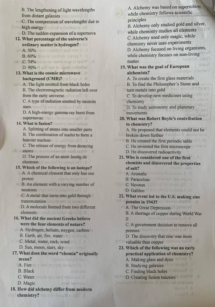 B. The lengthening of light wavelengths A. Alchemy was based on superstition,
from distant galaxies while chemistry follows scientific
C. The compression of wavelengths due to principles
high energy
B. Alchemy only studied gold and silver,
D. The sudden expansion of a supernova while chemistry studies all elements
12. What percentage of the universe’s C. Alchemy used only magic, while
ordinary matter is hydrogen? chemistry never uses experiments
A. 50% D. Alchemy focused on living organisms,
B. 60% while chemistry focuses on non-living
C. 74% matter
D. 90% 19. What was the goal of European
13. What is the cosmic microwave alchemists?
background (CMB)? A. To create the first glass materials
A. The light emitted from black holes B. To find the Philosopher’s Stone and
B. The electromagnetic radiation left over turn metals into gold
from the early universe C. To develop new medicines using
C. A type of radiation emitted by neutron chemistry
stars D. To study astronomy and planetary
D. A high-energy gamma-ray burst from movements
supernovae 20. What was Robert Boyle’s contribution
14. What is fusion? to chemistry?
A. Splitting of atoms into smaller parts A. He proposed that elements could not be
B. The combination of nuclei to form a broken down further
heavier nucleus B. He created the first periodic table
C. The release of energy from decaying C. He invented the first microscope
atoms D. He discovered radioactivity
D. The process of an atom losing its 21. Who is considered one of the first
electrons chemists and discovered the properties
15. Which of the following is an isotope? of salt?
A. A chemical element that only has one A. Aristotle
proton B. Paracelsus
B. An element with a varying number of C. Newton
neutrons D. Galileo
C. A metal that turns into gold through 22. What event led to the U.S. making zinc
transmutation pennies in 1943?
D. A molecule formed from two different A. The Great Depression
elements B. A shortage of copper during World War
16. What did the ancient Greeks believe I
were the four elements of nature? C. A government decision to remove all
A. Hydrogen, helium, oxygen, carbon pennies
B. Earth, air, fire, water D. The discovery that zinc was more
C. Metal, water, rock, wind valuable than copper
D. Sun, moon, stars, sky 23. Which of the following was an early
17. What does the word “chemia” originally practical application of chemistry?
mean? A. Making glass and dyes
A. Fire B. Studying galaxies
B. Black C. Finding black holes
C. Water D. Creating fusion reactors
D. Magic
18. How did alchemy differ from modern
chemistry?