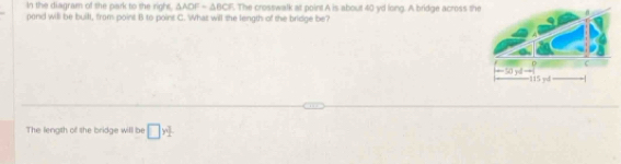 In the diagram of she park to the righs. △ ADF=△ BCF. The crosswalk at point A is about 40 yd long. A bridge across th 
pond will be built, from point B to point C. What will the length of the bridge be? 
The length of she bridge will be □ y