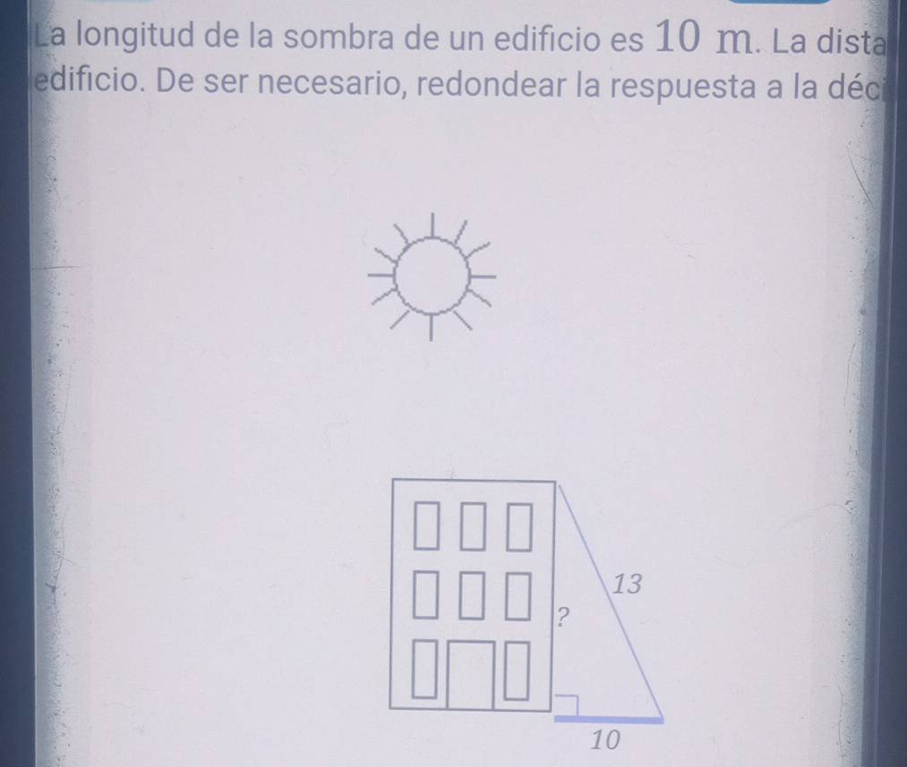 La longitud de la sombra de un edificio es 10 m. La dista 
edificio. De ser necesario, redondear la respuesta a la déc
13
?
10