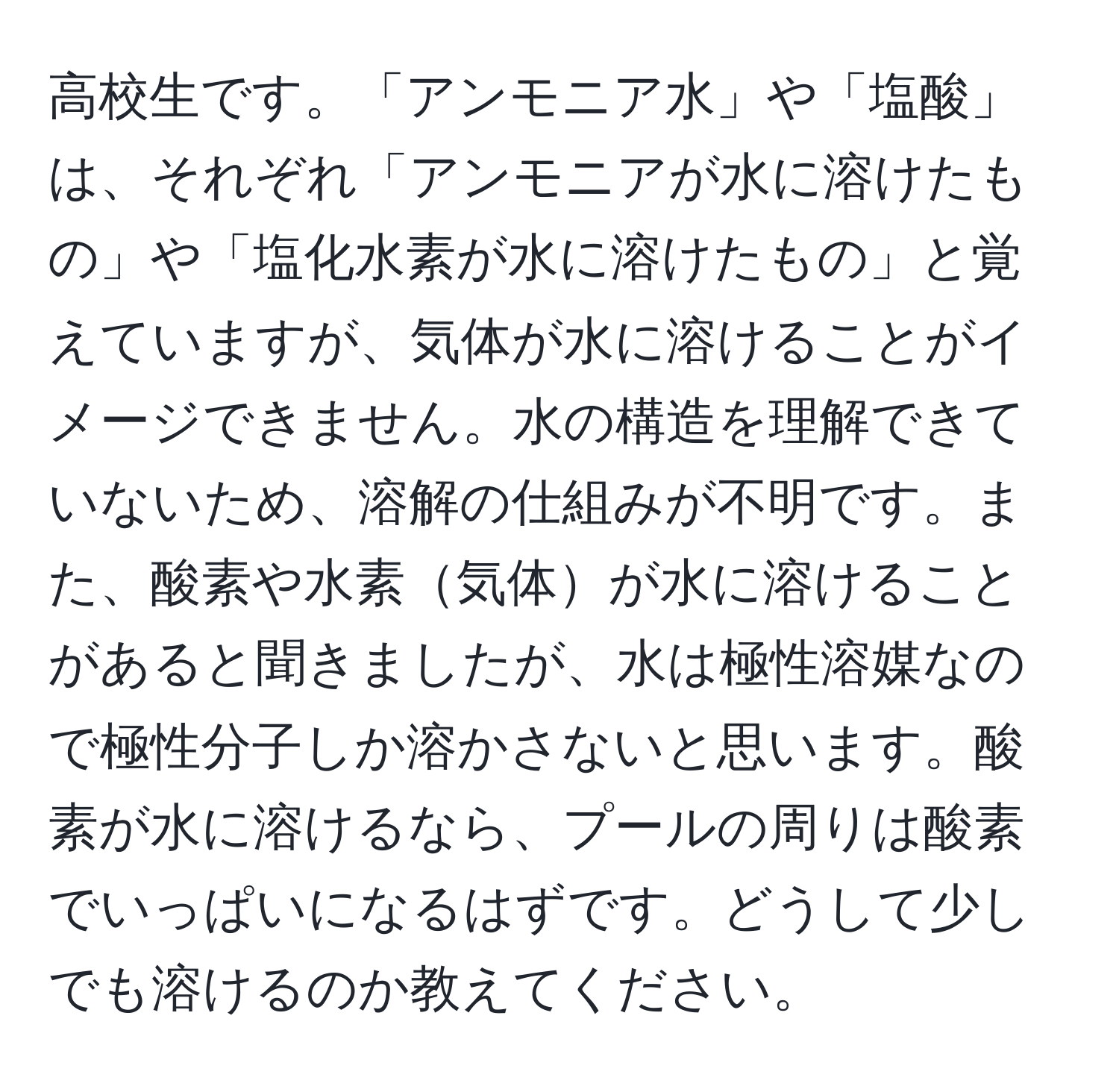 高校生です。「アンモニア水」や「塩酸」は、それぞれ「アンモニアが水に溶けたもの」や「塩化水素が水に溶けたもの」と覚えていますが、気体が水に溶けることがイメージできません。水の構造を理解できていないため、溶解の仕組みが不明です。また、酸素や水素気体が水に溶けることがあると聞きましたが、水は極性溶媒なので極性分子しか溶かさないと思います。酸素が水に溶けるなら、プールの周りは酸素でいっぱいになるはずです。どうして少しでも溶けるのか教えてください。