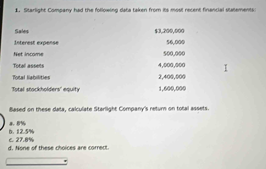 Starlight Company had the following data taken from its most recent financial statements:
Sales $3,200,000
Interest expense 56,000
Net income 500,000
Total assets 4,000,000
Total liabilities 2,400,000
Total stockholders' equity 1,600,000
Based on these data, calculate Starlight Company's return on total assets.
a. 8%
b. 12.5%
c. 27.8%
d. None of these choices are correct.