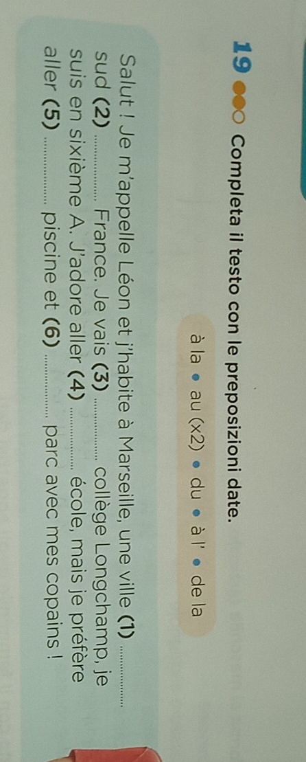 19 ∞ Completa il testo con le preposizioni date.
ala· au(* 2) · d u ● à l' ● de la 
Salut ! Je m'appelle Léon et j'habite à Marseille, une ville (1)_ 
sud (2) _France. Je vais (3) _. .. collège Longchamp, je 
suis en sixième A. J'adore aller (4) _école, mais je préfère 
aller (5) _piscine et (6) _parc avec mes copains !