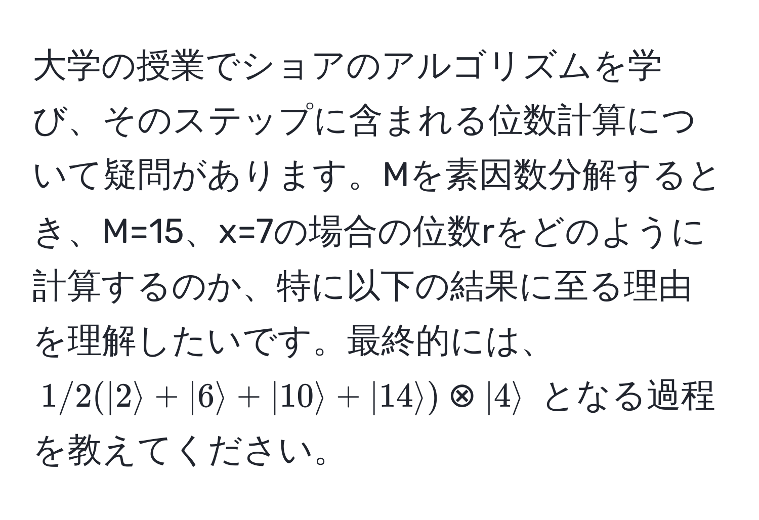 大学の授業でショアのアルゴリズムを学び、そのステップに含まれる位数計算について疑問があります。Mを素因数分解するとき、M=15、x=7の場合の位数rをどのように計算するのか、特に以下の結果に至る理由を理解したいです。最終的には、$1/2(ket2 + ket6 + ket10 + ket14) otimes ket4$ となる過程を教えてください。