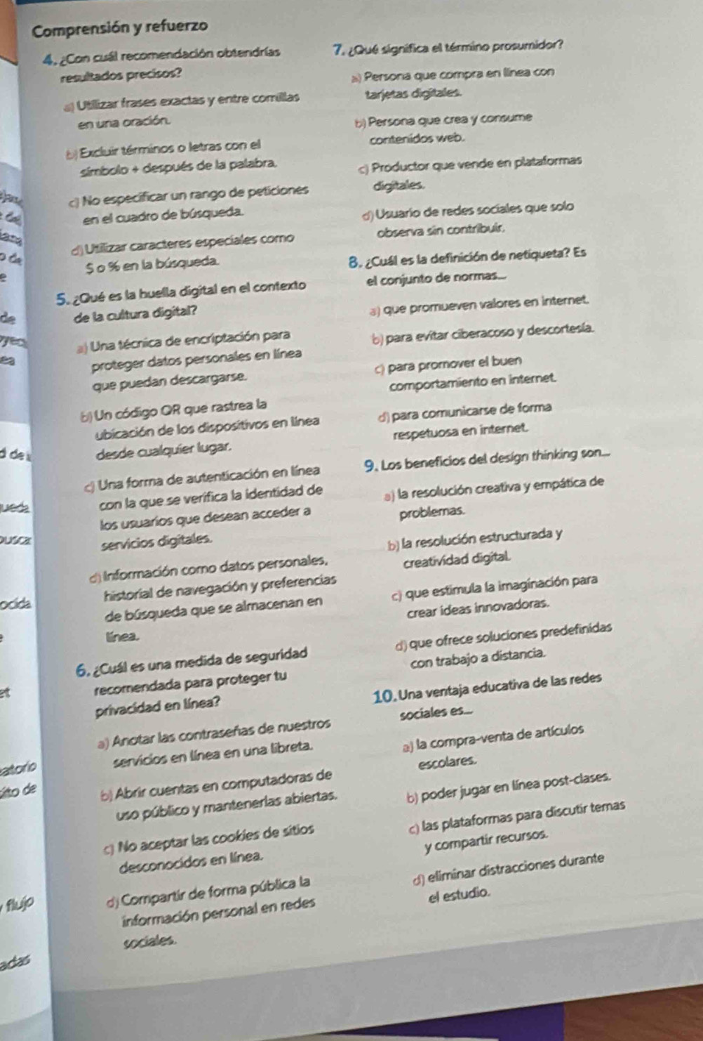 Comprensión y refuerzo
4, ¿Con cuál recomendación obtendrías 7. ¿Qué significa el término prosumidor?
resultados precisos?
) Persona que compra en llínea con
a Utilizar frases exactas y entre comillas tarjetas digitales.
en una oración.
b) Persona que crea y consume
() Excluir términos o letras con el contenidos web.
símbolo + después de la palabra.
c) Productor que vende en plataformas
c) No especificar un rango de peticiones digitales.
* C en el cuadro de búsqueda.
() Usuarío de redes socíales que solo

d) Utillizar caracteres especiales como observa sin contribuir,
0 Ôa 8. ¿Cuál es la definición de netiqueta? Es
$ o % en la búsqueda.
5. ¿Qué es la huella digital en el contexto el conjunto de normas...
de de la cultura digital?
a) que promueven valores en internet.
es a) Una técnica de encriptación para
b) para evitar ciberacoso y descortesía.
proteger datos personales en línea
que puedan descargarse. c) para promover el buen
comportamiento en internet.
b) Un código QR que rastrea la
ubicación de los dispositivos en línea d) para comunicarse de forma
d  de desde cualquier lugar. respetuosa en internet.
a ) Una forma de autenticación en línea 9. Los beneficios del design thinking son...
jueda con la que se verífica la identidad de a) la resolución creativa y empática de
los usuarios que desean acceder a
problemas.
Dusca servicios digitales.
b) la resolución estructurada y
d) Información como datos personales,
creatividad digital
ocida
historial de navegación y preferencias
de búsqueda que se almacenan en c) que estimula la imaginación para
crear ideas innovadoras.
línea.
6, ¿Cuál es una medida de seguridad d) que ofrece soluciones predefinidas
a
recomendada para proteger tu con trabajo a distancia.
10. Una ventaja educativa de las redes
privacidad en línea?
a) Anotar las contraseñas de nuestros sociales es...
atorío servicios en línea en una libreta.
a) la compra-venta de artículos
úto de b) Abrir cuentas en computadoras de escolares.
uso público y mantenerlas abiertas. b) poder jugar en línea post-clases.
c) las plataformas para discutir temas
c) No aceptar las cookies de sitios
y compartir recursos.
desconocidos en línea.
d) eliminar distracciones durante
flujo d) Compartir de forma pública la
información personal en redes el estudio.
sociales.
adas