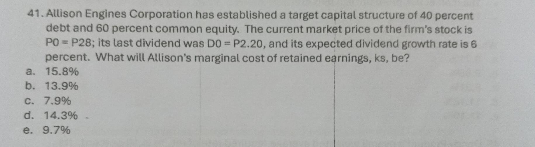 Allison Engines Corporation has established a target capital structure of 40 percent
debt and 60 percent common equity. The current market price of the firm’s stock is
PO=P28; its last dividend was DO=P2.20 , and its expected dividend growth rate is 6
percent. What will Allison's marginal cost of retained earnings, ks, be?
a. 15.8%
b. 13.9%
c. 7.9%
d. 14.3%
e. 9.7%