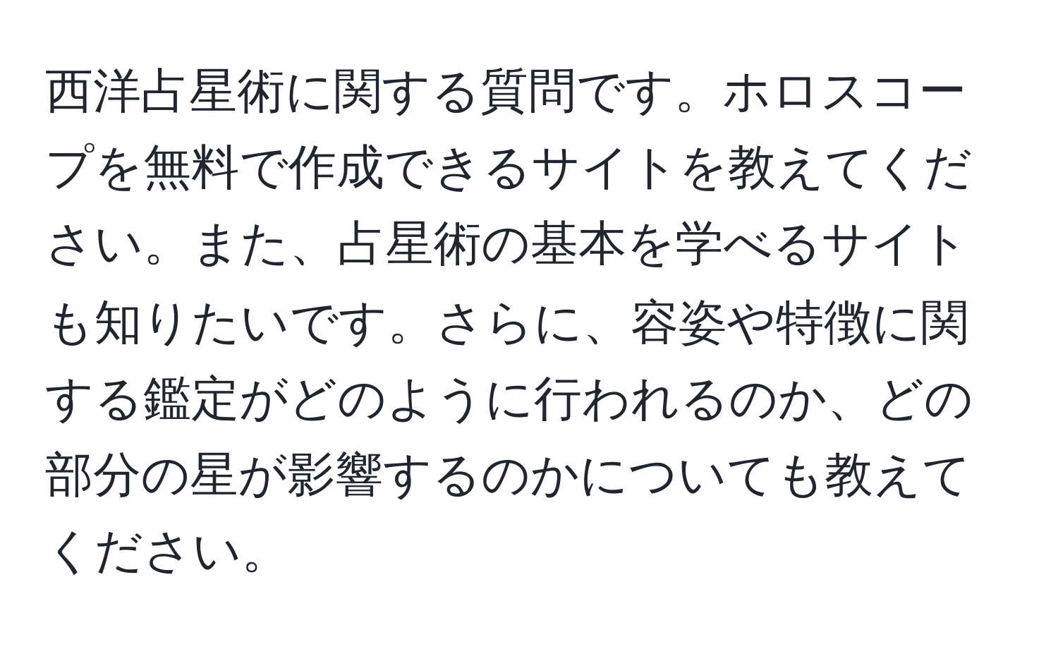 西洋占星術に関する質問です。ホロスコープを無料で作成できるサイトを教えてください。また、占星術の基本を学べるサイトも知りたいです。さらに、容姿や特徴に関する鑑定がどのように行われるのか、どの部分の星が影響するのかについても教えてください。