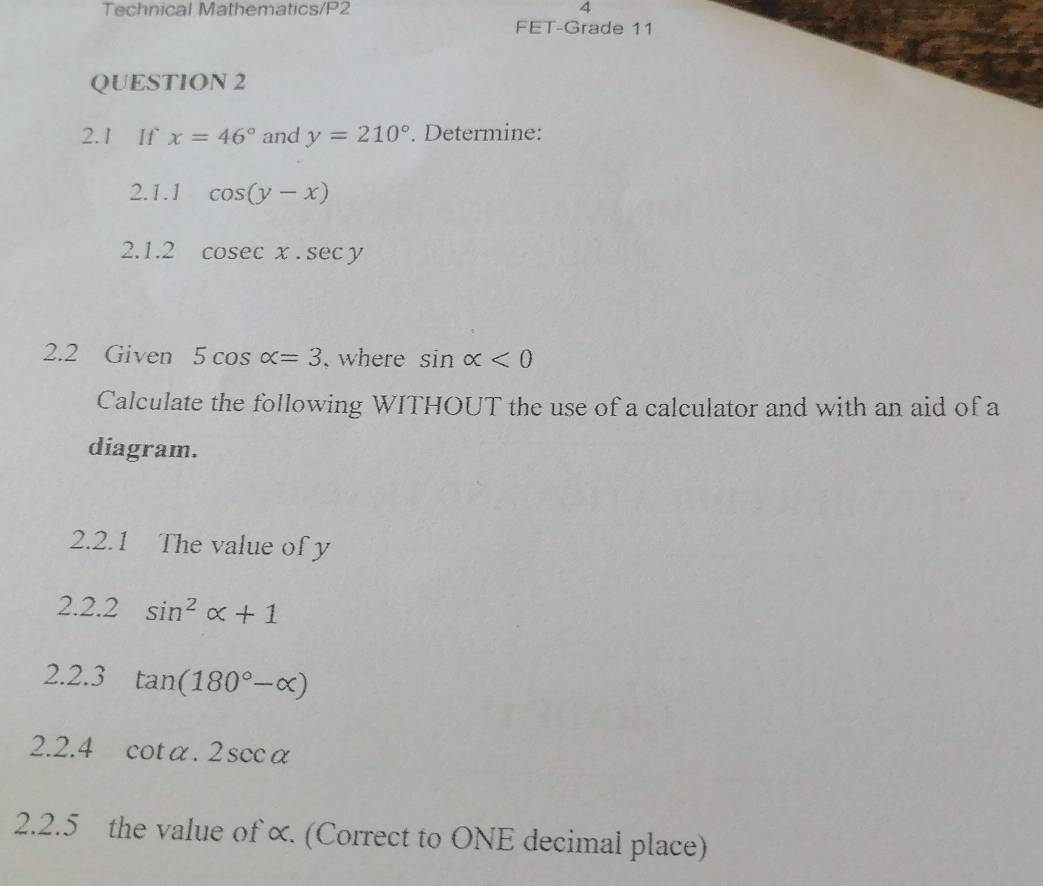 Technical Mathematics/P2 4 
FET-Grade 11 
QUESTION 2 
2.1 If x=46° and y=210°. Determine: 
2.1.1 cos (y-x)
2.1.2 cosec x.sec y
2.2 Given 5cos alpha =3 where sin alpha <0</tex> 
Calculate the following WITHOUT the use of a calculator and with an aid of a 
diagram. 
2.2.1 The value of y
2.2.2 sin^2alpha +1
2.2.3 tan (180°-alpha )
2.2.4 cot alpha .2sec alpha
2.2.5 the value of ∝. (Correct to ONE decimal place)