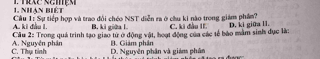 1trăc NgHiệm
1. Nhận biét
Câu 1: Sự tiếp hợp và trao đổi chéo NST diễn ra ở chu kì nào trong giảm phân?
A. kì đầu I. B. kì giữa I. C. kì đầu II. D. kì giữa II.
Câu 2: Trong quá trình tạo giao tử ở động vật, hoạt động của các tế bào mầm sinh dục là:
A. Nguyên phân B. Giảm phân
C. Thụ tinh D. Nguyên phân và giảm phân
đượ c