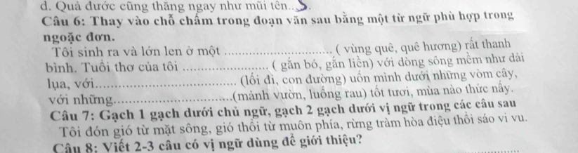 d. Quả đước cũng thăng ngay như mũi tên..
Câu 6: Thay vào chỗ chấm trong đoạn văn sau bằng một từ ngữ phù hợp trong
ngoặc đơn.
Tôi sinh ra và lớn len ở một _( vùng quê, quê hương) rất thanh
bình. Tuổi thơ của tôi _( gắn bó, gắn liền) với dòng sông mềm như dải
lụa, với_ (lối đì, con đường) uốn mình dưới những vòm cây,
với những_ (mảnh vườn, luồng rau) tốt tươi, mùa nào thức nây.
Câu 7: Gạch 1 gạch dưới chủ ngữ, gạch 2 gạch dưới vị ngữ trong các câu sau
Tôi đón gió từ mặt sông, gió thổi từ muôn phía, rừng tràm hòa điệu thôi sáo vi vu.
Câu 8: Viết 2-3 câu có vị ngữ dùng đề giới thiệu?