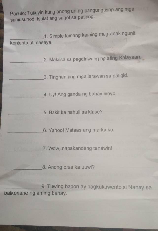 Panuto: Tukuyin kung anong uri ng pangungusap ang mga 
sumusunod. Isulat ang sagot sa patlang. 
_ 
1. Simple lamang kaming mag-anak ngunit 
kontento at masaya. 
_2. Makiisa sa pagdiriwang ng ating Kalayaan. 
_3. Tingnan ang mga larawan sa paligid. 
_4. Uy! Ang ganda ng bahay ninyo. 
_5. Bakit ka nahuli sa klase? 
_6. Yahoo! Mataas ang marka ko. 
_7. Wow, napakandang tanawin! 
_8. Anong oras ka uuwi? 
_9. Tuwing hapon ay nagkukuwento si Nanay sa 
balkonahe ng aming bahay.