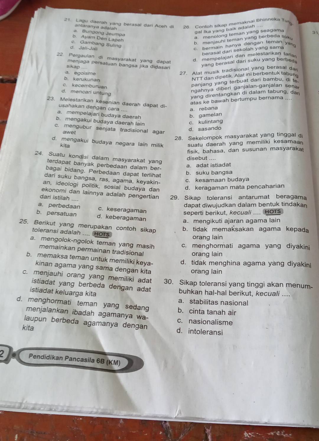 Lagu daerah yang berasal dari Aceh di 26. Contoh sikap memaknai Bhinneka Tur
antaranya adalah
gal Ika yang baik adalah ....
a. Bungong Jeumpa
a menolong teman yang seagama
31
b. Ayam Den Lapeh
c. Gambang Suling
b. menjauhi teman yang berbeda suku
d. Jali-Jali
c. bermain hanya dengan teman yang
berasal dari sekolah yang sama
22. Pergaulan di masyarakat yang dapat
d. mempelajari dan melestarikan taria
menjaga persatuan bangsa jika didasari
sikap
yang berasal dari suku yang berbed.
a. egoisme
27. Alat musik tradisional yang berasal dar
b. kerukunan
NTT dan dipetik. Alat ini berbentuk tabung
c. kecemburuan
panjang yang terbuat dari bambu, di t
d. mencari untung
ngahnya diberi ganjalan-ganjalan senar
yang direntangkan di dalam tabung, dar
atas ke bawah bertumpu bernama ....
23. Melestarikan kesenian daerah dapat di-
usahakan dengan cara ....
a. rebana
a. mempelajari budaya daerah b. gamelan
b. mengakui budaya daerah lain
c. kulintang
d. sasando
c. mengubur senjata tradisional agar
awet
28. Sekelompok masyarakat yang tinggal di
d. mengakui budaya negara lain milik suatu daerah yang memiliki kesamaan
kita
fisik, bahasa, dan susunan masyarakat
24. Suatu kondisi dalam masyarakat yang
disebut ....
terdapat banyak perbedaan dalam ber-
a. adat istiadat
bagai bidang. Perbedaan dapat terlihat
b. suku bangsa
dari suku bangsa, ras, agama, keyakin-
c. kesamaan budaya
an, ideologi politik, sosial budaya dan d. keragaman mata pencaharian
ekonomi dan lainnya adalah pengertian 29. Sikap toleransi antarumat beragama
dari istilah ....
dapat diwujudkan dalam bentuk tindakan
a. perbedaan c. keseragaman
seperti berikut, kecuali .... HOrs
b. persatuan d. keberagaman
a. mengikuti ajaran agama lain
25. Berikut yang merupakan contoh sikap b. tidak memaksakan agama kepada
toleransi adalah .... HOTS
orang lain
a. mengolok-ngolok teman yang masih c. menghormati agama yang diyakini
memainkan permainan tradisional
orang lain
b. memaksa teman untuk memiliki keya- d. tidak menghina agama yang diyakini
kinan agama yang sama dengan kita orang lain
c. menjauhi orang yang memiliki adat 30. Sikap toleransi yang tinggi akan menum-
istiadat yang berbeda dengan adat buhkan hal-hal berikut, kecuali ....
istiadat keluarga kita
a. stabilitas nasional
d. menghormati teman yang sedang b. cinta tanah air
menjalankan ibadah agamanya wa- c. nasionalisme
laupun berbeda agamanya dengan d. intoleransi
kita
2 Pendidikan Pancasila 6B (KM)
0.“