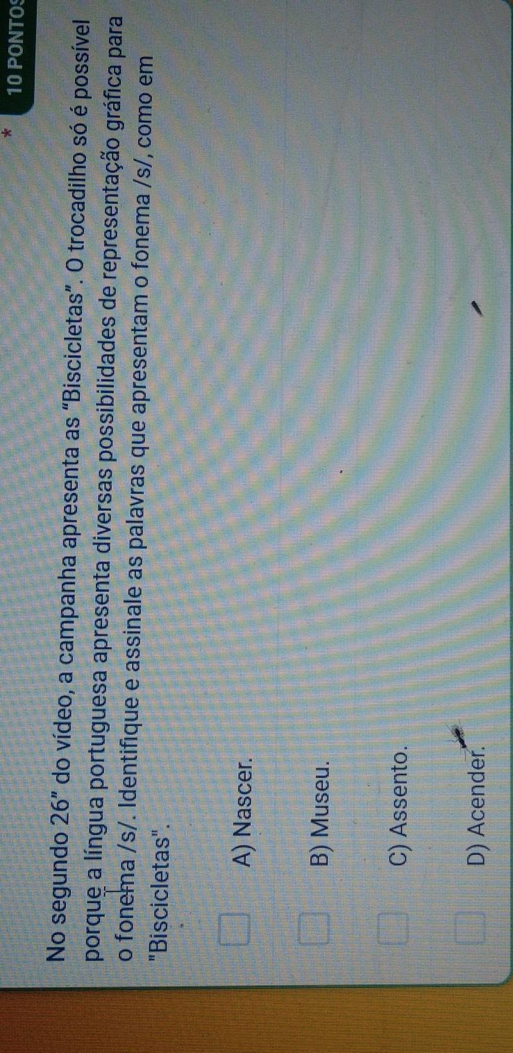 PONTO
No segundo 26'' do vídeo, a campanha apresenta as “Biscicletas”. O trocadilho só é possível
porque a língua portuguesa apresenta diversas possibilidades de representação gráfica para
o fonema /s/. Identifique e assinale as palavras que apresentam o fonema /s/, como em
"Biscicletas".
A) Nascer.
B) Museu.
C) Assento.
D) Acender.