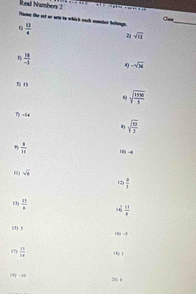 Real Numbers 2 
A 1 
_ 
Class 
Name the set or set to which each number bolungs. 
4)  13/4 
2) sqrt(12)
3)  18/-3 
4) -sqrt(36)
5) 13
6) sqrt(frac 1550)5
7) -14
8) sqrt(frac 52)2
9)  8/11 
10) -6
11) sqrt(0)
12)  0/3 
13)  15/6  14  11/8 
15) 5
16) -5
17)  15/14 
18) 1
19) -10
20) 0