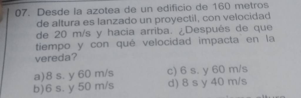 Desde la azotea de un edificio de 160 metros
de altura es lanzado un proyectil, con velocidad
de 20 m/s y hacia arriba. ¿Después de que
tiempo y con qué velocidad impacta en la
vereda?
a) 8 s. y 60 m/s c) 6 s. y 60 m/s
b) 6 s. y 50 m/s d) 8 s y 40 m/s