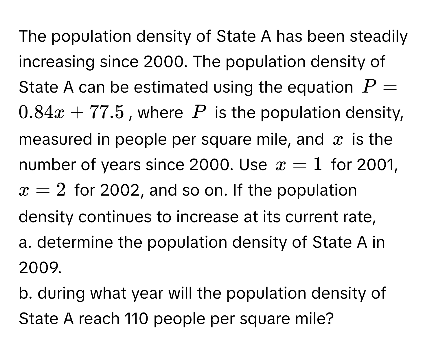 The population density of State A has been steadily increasing since 2000. The population density of State A can be estimated using the equation $P = 0.84x + 77.5$, where $P$ is the population density, measured in people per square mile, and $x$ is the number of years since 2000. Use $x = 1$ for 2001, $x = 2$ for 2002, and so on. If the population density continues to increase at its current rate, 
a. determine the population density of State A in 2009. 
b. during what year will the population density of State A reach 110 people per square mile?