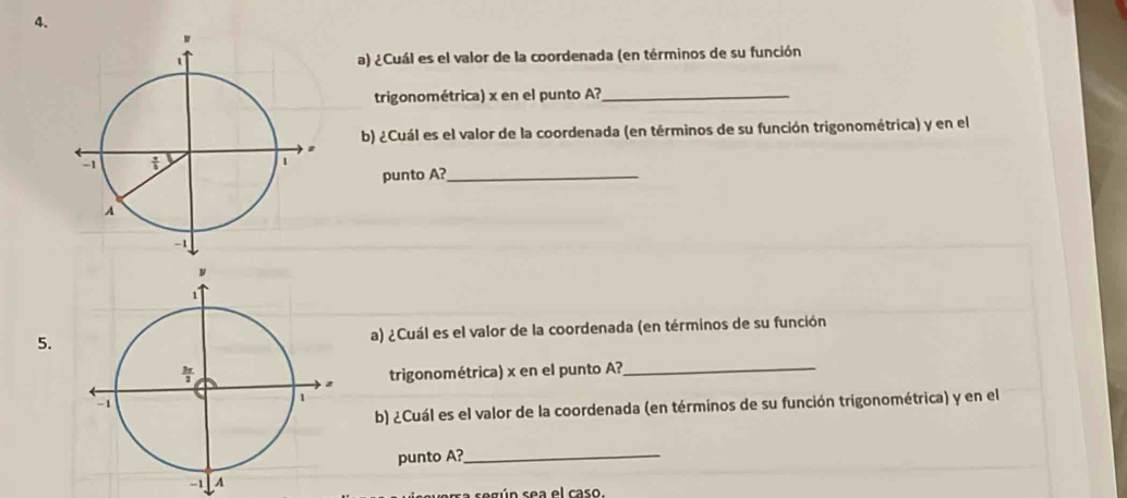 ¿Cuál es el valor de la coordenada (en términos de su función
trigonométrica) x en el punto A?_
b) ¿Cuál es el valor de la coordenada (en términos de su función trigonométrica) y en el
punto A?_
5. a) ¿Cuál es el valor de la coordenada (en términos de su función
trigonométrica) x en el punto A?_
b) ¿Cuál es el valor de la coordenada (en términos de su función trigonométrica) y en el
punto A?_
a según sea el caso.