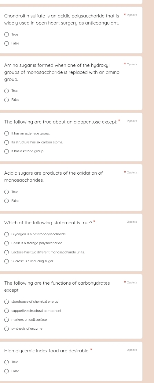 Chondroitin sulfate is an acidic polysaccharide that is 2 points
widely used in open heart surgery as anticoangulant.
True
False
Amino sugar is formed when one of the hydroxyl * 2 points
groups of monosaccharide is replaced with an amino
group.
True
False
The following are true about an aldopentose except:* 2 points
It has an aldehyde group
Its structure has six carbon atoms.
It has a ketone group.
Acidic sugars are products of the oxidation of 2 points
monosaccharides.
True
False
Which of the following statement is true? 2 points
Glycogen is a heteropolysaccharide.
Chitin is a storage polysaccharide.
Lactose has two different monosaccharide units
Sucrose is a reducing sugar.
The following are the functions of carbohydrates 2 points
except:
storehouse of chemical energy
supportive structural component
markers on cell surface
synthesis of enzyme
High glycemic index food are desirable.* 2 points
True
False