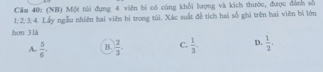 (NB) Một túi đựng 4 viên bi có cùng khối lượng và kích thước, được đánh số
1; 2; 3; 4. Lấy ngẫu nhiên hai viên bi trong túi. Xác suất để tích hai số ghi trên hai viên bi lớn
hơn 3là
B.
A.  5/6 .  2/3 .
D.
C.  1/3 .  1/2 .