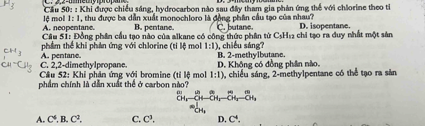 2,2-ummethy propane.
Câu 50: : Khi được chiếu sáng, hydrocarbon nào sau đây tham gia phản ứng thế với chlorine theo tiỉ
lệ mol 1:1 1, thu được ba dẫn xuất monochloro là đồng phân cầu tạo của nhau?
A. neopentane. B. pentane. C. butane. D. isopentane.
Câu 51: Đồng phân cấu tạo nào của alkane có công thức phân tử C_5H_12 chỉ tạo ra duy nhất một sản
phầm thế khi phản ứng với chlorine (tỉ lệ mol 1:1) , chiếu sáng?
A. pentane. B. 2 -methylbutane.
C. 2,2-dimethylpropane. D. Không có đồng phân nào.
Câu 52: Khi phản ứng với bromine (tỉ lệ mol 1:1) , chiếu sáng, 2 -methylpentane có thể tạo ra sản
phẩm chính là dẫn xuất thế ở carbon nào?
(5)
beginarrayr (1) CHendarray beginarrayr (2)(3)(4)(5) CH_3-CH-CH_2-CH_2-CH_3end(array)^((6))CH_3
A. C^6..B.C^2. C. C^3. D. C^4.