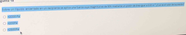 gunta 18
Sobre un líquido encerrado en un recipiente se aplica una fuerza cuya magnitud es de 50N mediante un pistón de área igual a 0.02m^3 ¿Cual es el valor de la presión?
=2000 Pa
=200Pa
# 2500Pa