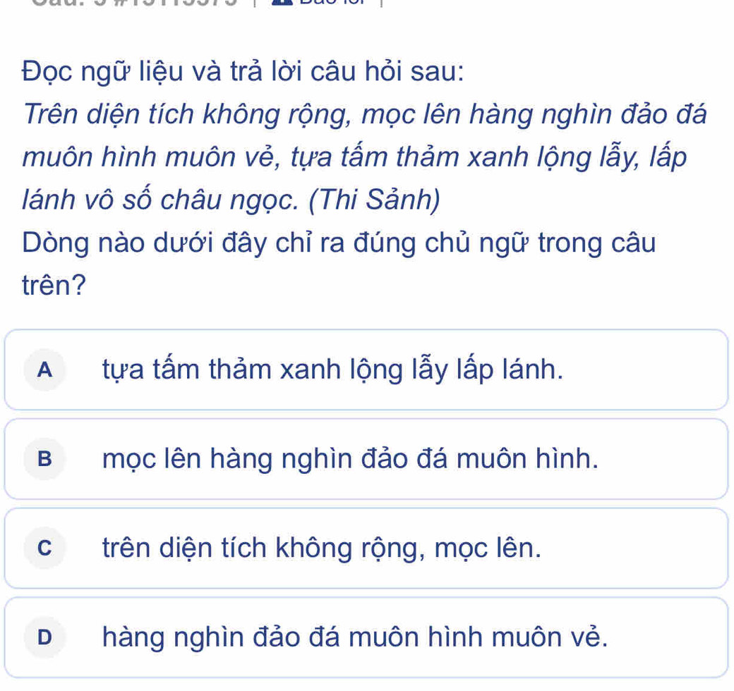 Đọc ngữ liệu và trả lời câu hỏi sau:
Trên diện tích không rộng, mọc lên hàng nghìn đảo đá
muôn hình muôn vẻ, tựa tấm thảm xanh lộng lẫy, lấp
lánh vô số châu ngọc. (Thi Sảnh)
Dòng nào dưới đây chỉ ra đúng chủ ngữ trong câu
trên?
A tựa tấm thảm xanh lộng lẫy lấp lánh.
Bmọc lên hàng nghìn đảo đá muôn hình.
ctrên diện tích không rộng, mọc lên.
Dhàng nghìn đảo đá muôn hình muôn vẻ.