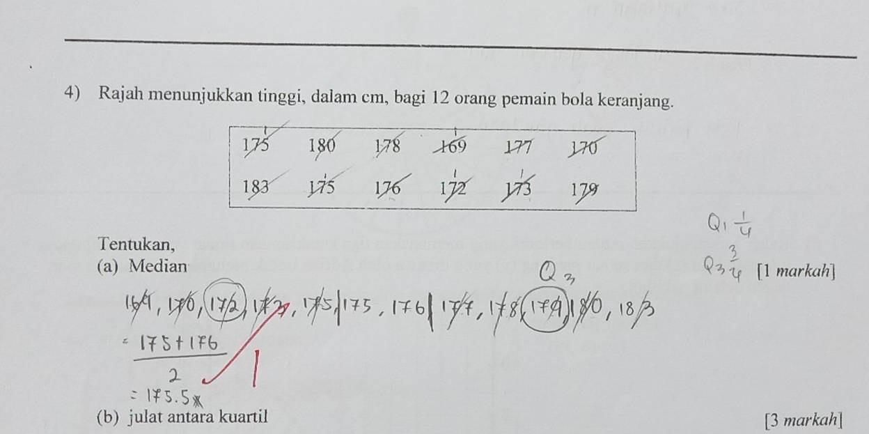 Rajah menunjukkan tinggi, dalam cm, bagi 12 orang pemain bola keranjang.
175 180 178 169 177 170
183 yis 176 172 J73 179
Tentukan, 
(a) Median 
(b) julat antara kuartil [3 markah]