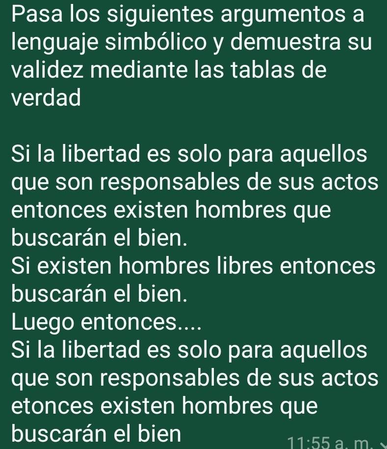 Pasa los siguientes argumentos a 
lenguaje simbólico y demuestra su 
validez mediante las tablas de 
verdad 
Si la libertad es solo para aquellos 
que son responsables de sus actos 
entonces existen hombres que 
buscarán el bien. 
Si existen hombres libres entonces 
buscarán el bien. 
Luego entonces.... 
Si la libertad es solo para aquellos 
que son responsables de sus actos 
etonces existen hombres que 
buscarán el bien 
11:55 a m