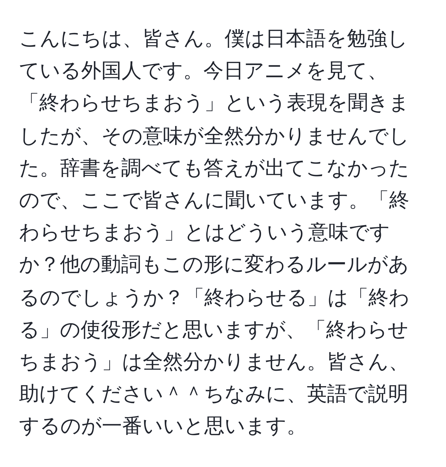 こんにちは、皆さん。僕は日本語を勉強している外国人です。今日アニメを見て、「終わらせちまおう」という表現を聞きましたが、その意味が全然分かりませんでした。辞書を調べても答えが出てこなかったので、ここで皆さんに聞いています。「終わらせちまおう」とはどういう意味ですか？他の動詞もこの形に変わるルールがあるのでしょうか？「終わらせる」は「終わる」の使役形だと思いますが、「終わらせちまおう」は全然分かりません。皆さん、助けてください＾＾ちなみに、英語で説明するのが一番いいと思います。