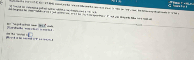 HW Score: 31.43%, 9.4: Points: 0 of 1 
Suppose the line y=2.8333x-22.4967 describes the relation between the club-head speed (in miles per hour), x and the distance a golf ball travels (in yards), y
(a) Predict the distance a golf ball will travel if the club-head speed is 100 mph. 
(b) Suppose the observed distance a golf ball traveled when the club-head speed was 100 mph was 265 yards. What is the residual? 
(a) The golf ball will trave! 260.8° yards. 
(Round to the nearest tenth as needed.) 
(b) The residual is □ 
(Round to the nearest tenth as needed.)