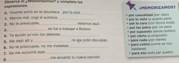 Observa el ¿Memorizamos? y completa las 
expresiones. 
¿MEMORIZAMOS? 
0. Vicente entró en la discoteca . por la cara_ . 
1. Menos mal, cogí el autobús _por casualidad (per caso) 
. 
por lo visto (a quanto pare) 
2. No te preocupes, _estamos aquí. por la cara (con faccia tosta) 
3._ 
se fue a trabajar a Boston. por los pelos (per un pelo) 
4. Te ayudo yo con los deberes, por supuesto (senza dubbio) 
5. Me dejó allí y __no me pidió disculpas. por cierto (a proposito) 
para nada (per niente) 
6. No te preocupes, no me molestas _para colmo (come se non 
. 
bastasse) 
7. Se me occurrió ayer,_ 
. 
8._ 
, me encantó tu nueva canción. para eso (solo per quello)