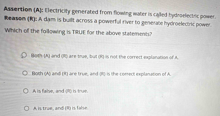 Assertion (A): Electricity generated from flowing water is called hydroelectric power.
Reason (R): A dam is built across a powerful river to generate hydroelectrić power.
Which of the following is TRUE for the above statements?
Both (A) and (R) are true, but (R) is not the correct explanation of A.
Both (A) and (R) are true, and (R) is the correct explanation of A.
A is false, and (R) is true.
A is true, and (R) is false.