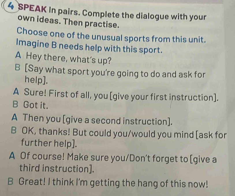 SPEAK In pairs. Complete the dialogue with your
own ideas. Then practise.
Choose one of the unusual sports from this unit.
Imagine B needs help with this sport.
A Hey there, what’s up?
B [Say what sport you’re going to do and ask for
help].
A Sure! First of all, you [give your first instruction].
B Got it.
A Then you [give a second instruction].
B OK, thanks! But could you/would you mind [ask for
further help].
A Of course! Make sure you/Don’t forget to [give a
third instruction].
B Great! I think I'm getting the hang of this now!