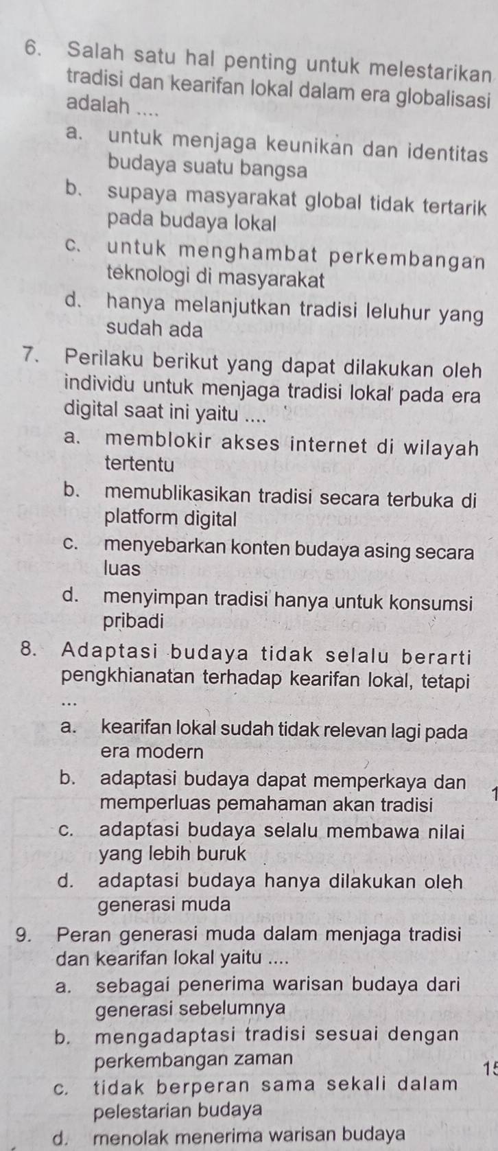 Salah satu hal penting untuk melestarikan
tradisi dan kearifan lokal dalam era globalisasi
adalah …
a. untuk menjaga keunikan dan identitas
budaya suatu bangsa
b. supaya masyarakat global tidak tertarik
pada budaya lokal
c. untuk menghambat perkembangan 
teknologi di masyarakat
d. hanya melanjutkan tradisi leluhur yang
sudah ada
7. Perilaku berikut yang dapat dilakukan oleh
individu untuk menjaga tradisi lokal' pada era
digital saat ini yaitu ....
a. memblokir akses internet di wilayah
tertentu
b. memublikasikan tradisi secara terbuka di
platform digital
c. menyebarkan konten budaya asing secara
luas
d. menyimpan tradisi hanya untuk konsumsi
pribadi
8. Adaptasi budaya tidak selalu berarti
pengkhianatan terhadap kearifan lokal, tetapi
a. kearifan lokal sudah tidak relevan lagi pada
era modern
b. adaptasi budaya dapat memperkaya dan
memperluas pemahaman akan tradisi
c. adaptasi budaya selalu membawa nilai
yang lebih buruk
d. adaptasi budaya hanya dilakukan oleh
generasi muda
9. Peran generasi muda dalam menjaga tradisi
dan kearifan lokal yaitu ....
a. sebagai penerima warisan budaya dari
generasi sebelumnya
b. mengadaptasi tradisi sesuai dengan
perkembangan zaman
15
c. tidak berperan sama sekali dalam
pelestarian budaya
d. menolak menerima warisan budaya