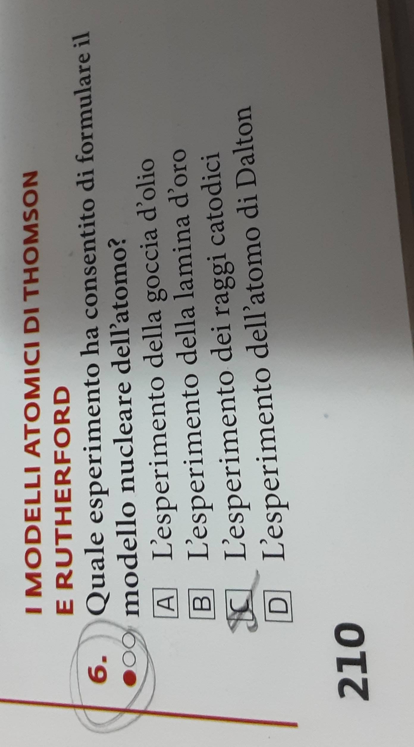 MODELLI ATOMICI DI THOMSON
E rutHErForD
6. Quale esperimento ha consentito di formulare il
modello nucleare dell’atomo?
A Lesperimento della goccia d'olio
B Lesperimento della lamina d'oro
C Lesperimento dei raggi catodici
D Lesperimento dell’atomo di Dalton
210